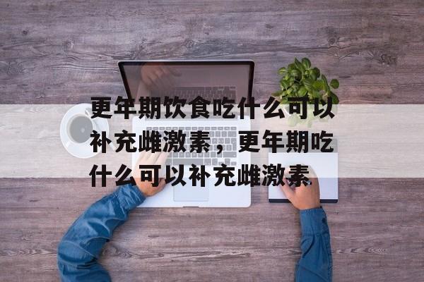 更年期饮食吃什么可以补充雌激素，更年期吃什么可以补充雌激素-第1张图片-