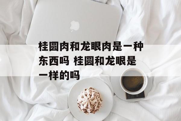 桂圆肉和龙眼肉是一种东西吗 桂圆和龙眼是一样的吗-第1张图片-