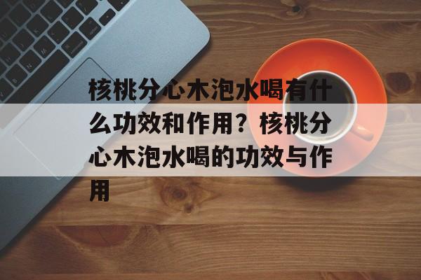 核桃分心木泡水喝有什么功效和作用？核桃分心木泡水喝的功效与作用-第1张图片-