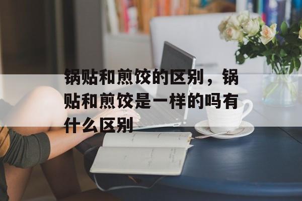 锅贴和煎饺的区别，锅贴和煎饺是一样的吗有什么区别-第1张图片-