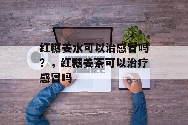 红糖姜水可以治感冒吗？，红糖姜茶可以治疗感冒吗-第1张图片-