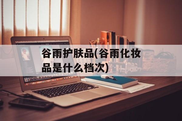 谷雨护肤品(谷雨化妆品是什么档次)-第1张图片-