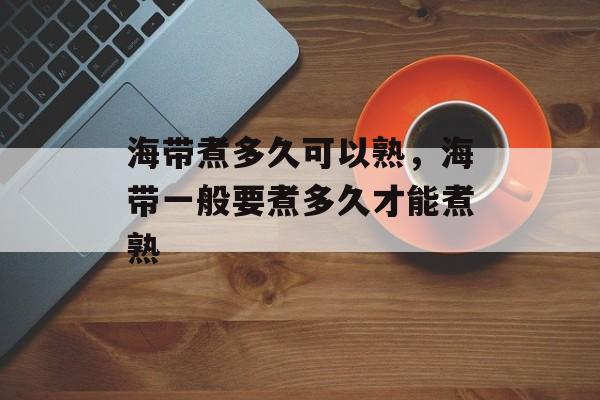 海带煮多久可以熟，海带一般要煮多久才能煮熟-第1张图片-