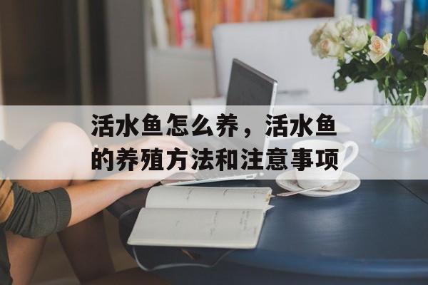 活水鱼怎么养，活水鱼的养殖方法和注意事项-第1张图片-