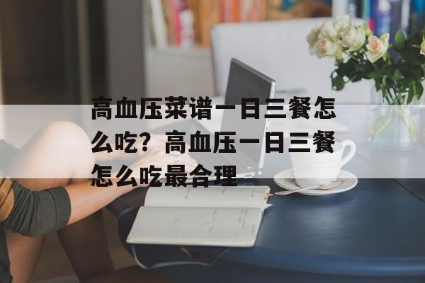 高血压菜谱一日三餐怎么吃？高血压一日三餐怎么吃最合理-第1张图片-