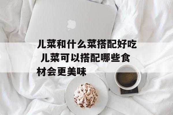 儿菜和什么菜搭配好吃 儿菜可以搭配哪些食材会更美味-第1张图片-
