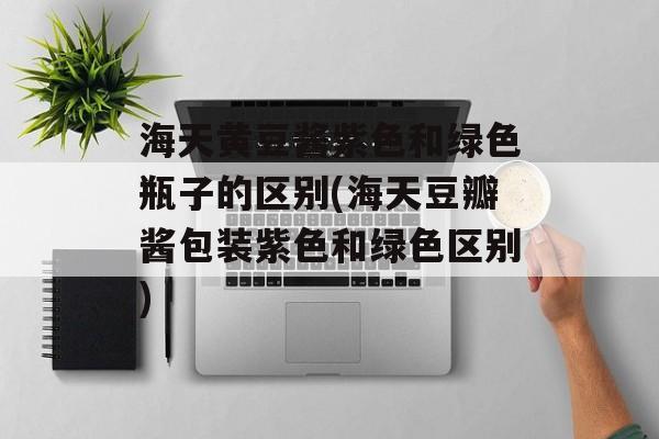 海天黄豆酱紫色和绿色瓶子的区别(海天豆瓣酱包装紫色和绿色区别)-第1张图片-