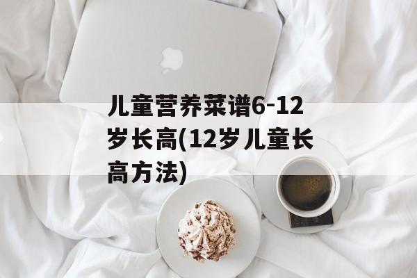儿童营养菜谱6-12岁长高(12岁儿童长高方法)-第1张图片-
