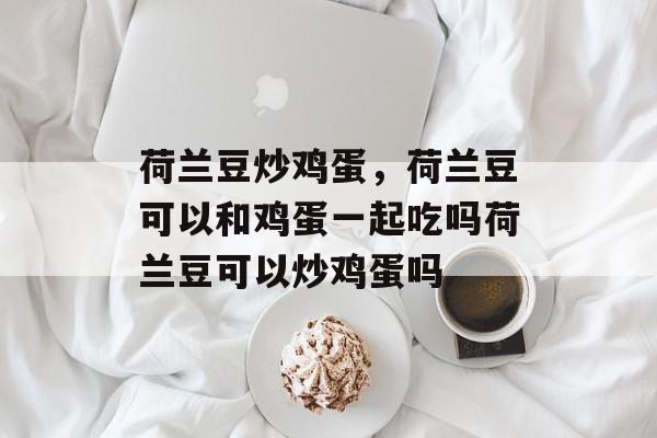 荷兰豆炒鸡蛋，荷兰豆可以和鸡蛋一起吃吗荷兰豆可以炒鸡蛋吗-第1张图片-