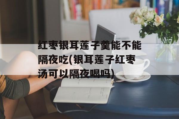 红枣银耳莲子羹能不能隔夜吃(银耳莲子红枣汤可以隔夜喝吗)-第1张图片-