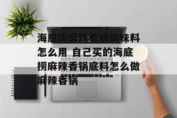 海底捞麻辣香锅调味料怎么用 自己买的海底捞麻辣香锅底料怎么做麻辣香锅-第1张图片-