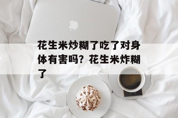 花生米炒糊了吃了对身体有害吗？花生米炸糊了-第1张图片-