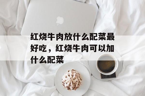 红烧牛肉放什么配菜最好吃，红烧牛肉可以加什么配菜-第1张图片-