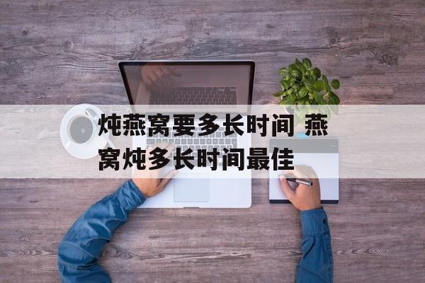 炖燕窝要多长时间 燕窝炖多长时间最佳-第1张图片-