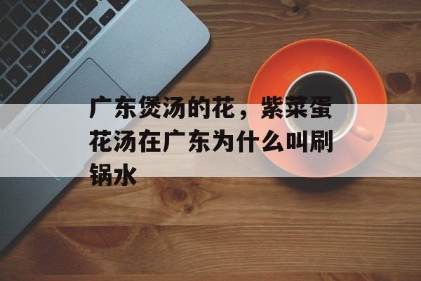 广东煲汤的花，紫菜蛋花汤在广东为什么叫刷锅水-第1张图片-