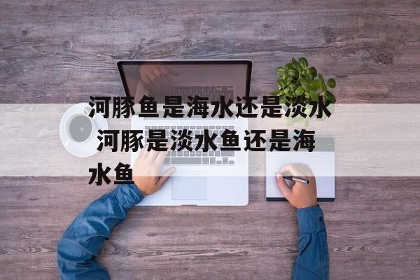 河豚鱼是海水还是淡水 河豚是淡水鱼还是海水鱼-第1张图片-