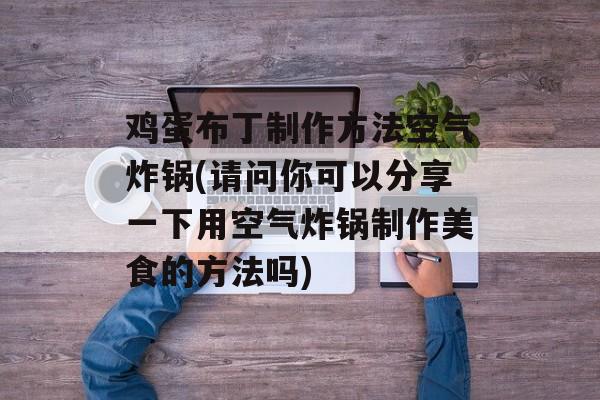 鸡蛋布丁制作方法空气炸锅(请问你可以分享一下用空气炸锅制作美食的方法吗)-第1张图片-