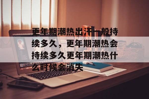 更年期潮热出汗一般持续多久，更年期潮热会持续多久更年期潮热什么时候会消失-第1张图片-