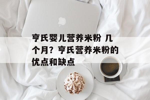 亨氏婴儿营养米粉 几个月？亨氏营养米粉的优点和缺点-第1张图片-