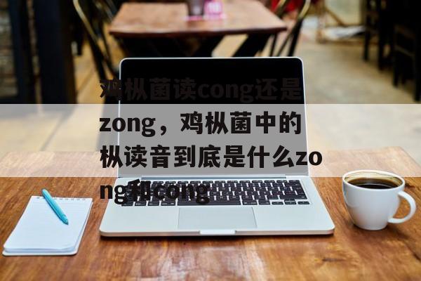 鸡枞菌读cong还是zong，鸡枞菌中的枞读音到底是什么zong和cong-第1张图片-