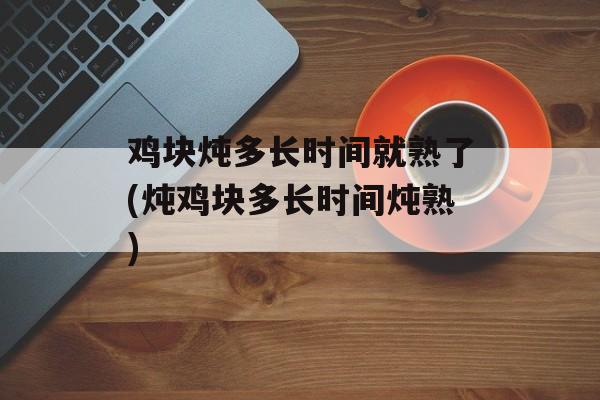 鸡块炖多长时间就熟了(炖鸡块多长时间炖熟)-第1张图片-