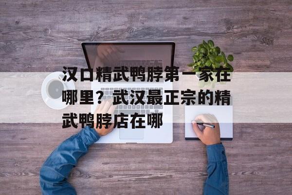 汉口精武鸭脖第一家在哪里？武汉最正宗的精武鸭脖店在哪-第1张图片-