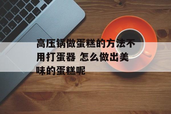 高压锅做蛋糕的方法不用打蛋器 怎么做出美味的蛋糕呢-第1张图片-