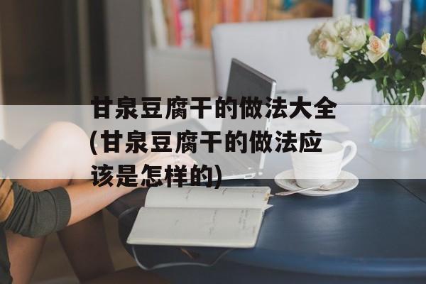 甘泉豆腐干的做法大全(甘泉豆腐干的做法应该是怎样的)-第1张图片-