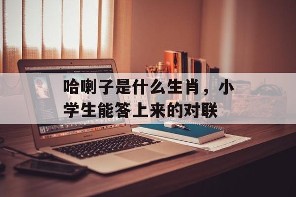 哈喇子是什么生肖，小学生能答上来的对联-第1张图片-