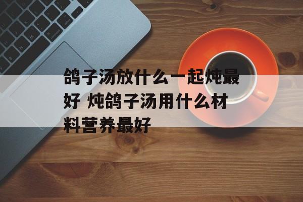 鸽子汤放什么一起炖最好 炖鸽子汤用什么材料营养最好-第1张图片-