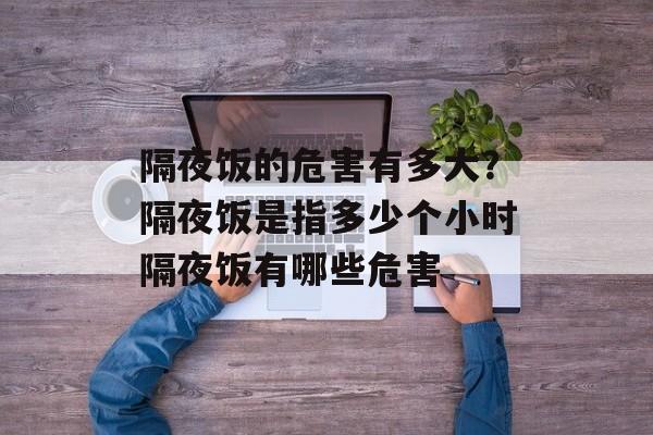隔夜饭的危害有多大？隔夜饭是指多少个小时隔夜饭有哪些危害-第1张图片-