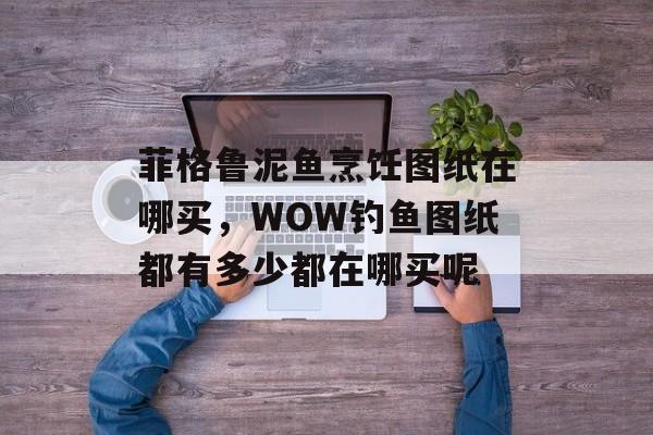 菲格鲁泥鱼烹饪图纸在哪买，WOW钓鱼图纸都有多少都在哪买呢-第1张图片-