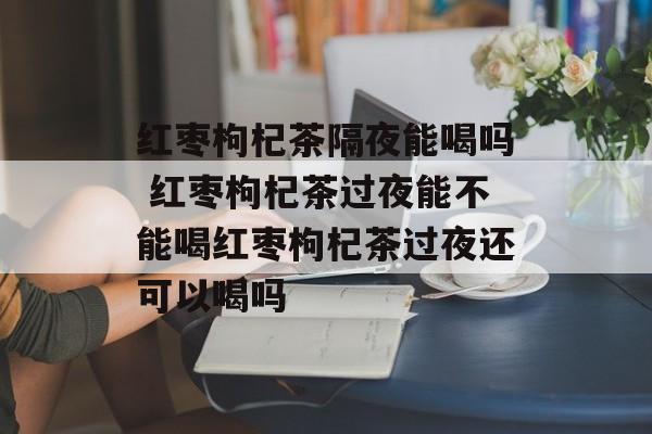 红枣枸杞茶隔夜能喝吗 红枣枸杞茶过夜能不能喝红枣枸杞茶过夜还可以喝吗-第1张图片-