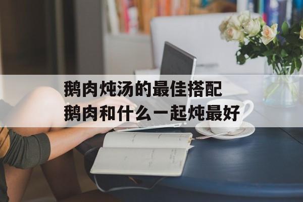 鹅肉炖汤的最佳搭配 鹅肉和什么一起炖最好-第1张图片-