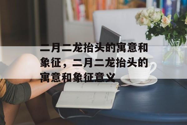 二月二龙抬头的寓意和象征，二月二龙抬头的寓意和象征意义-第1张图片-