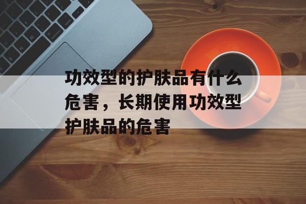 功效型的护肤品有什么危害，长期使用功效型护肤品的危害-第1张图片-