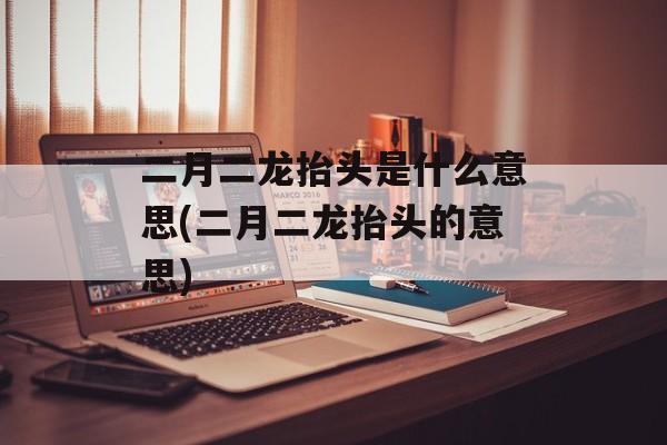 二月二龙抬头是什么意思(二月二龙抬头的意思)-第1张图片-