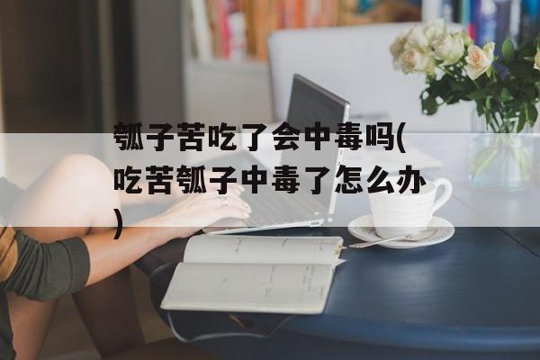 瓠子苦吃了会中毒吗(吃苦瓠子中毒了怎么办)-第1张图片-