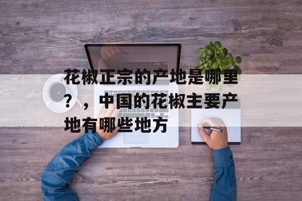 花椒正宗的产地是哪里？，中国的花椒主要产地有哪些地方-第1张图片-