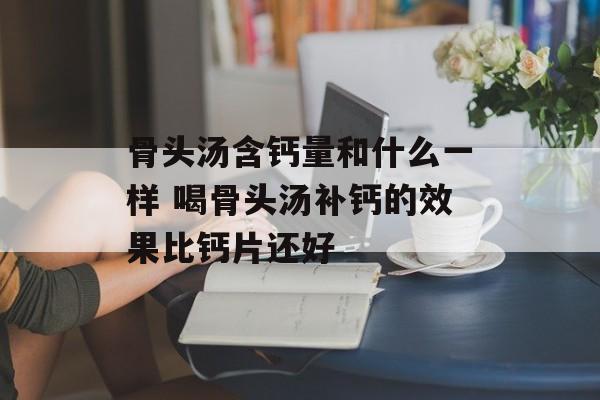 骨头汤含钙量和什么一样 喝骨头汤补钙的效果比钙片还好-第1张图片-