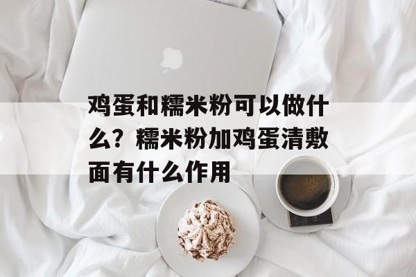 鸡蛋和糯米粉可以做什么？糯米粉加鸡蛋清敷面有什么作用-第1张图片-