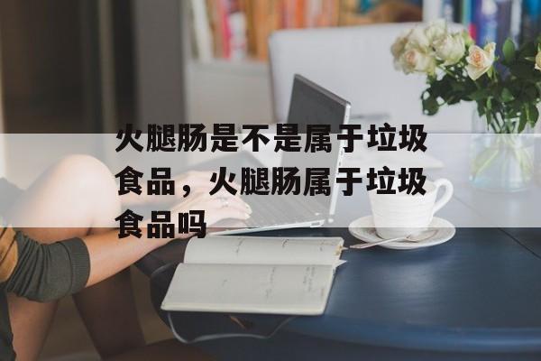 火腿肠是不是属于垃圾食品，火腿肠属于垃圾食品吗-第1张图片-