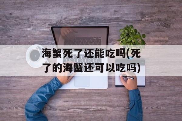 海蟹死了还能吃吗(死了的海蟹还可以吃吗)-第1张图片-