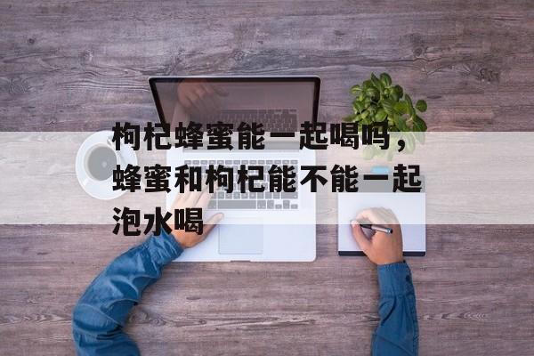 枸杞蜂蜜能一起喝吗，蜂蜜和枸杞能不能一起泡水喝-第1张图片-