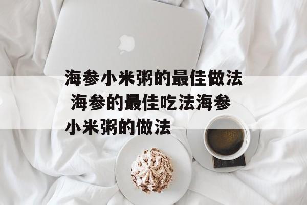 海参小米粥的最佳做法 海参的最佳吃法海参小米粥的做法-第1张图片-