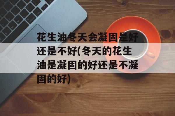 花生油冬天会凝固是好还是不好(冬天的花生油是凝固的好还是不凝固的好)-第1张图片-