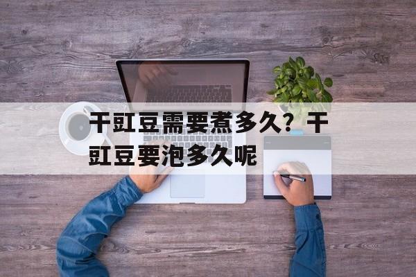 干豇豆需要煮多久？干豇豆要泡多久呢-第1张图片-