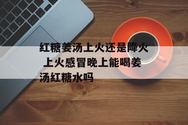 红糖姜汤上火还是降火 上火感冒晚上能喝姜汤红糖水吗-第1张图片-