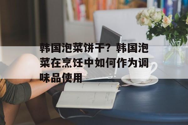 韩国泡菜饼干？韩国泡菜在烹饪中如何作为调味品使用-第1张图片-