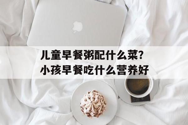 儿童早餐粥配什么菜？小孩早餐吃什么营养好-第1张图片-